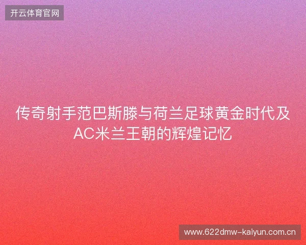 传奇射手范巴斯滕与荷兰足球黄金时代及AC米兰王朝的辉煌记忆